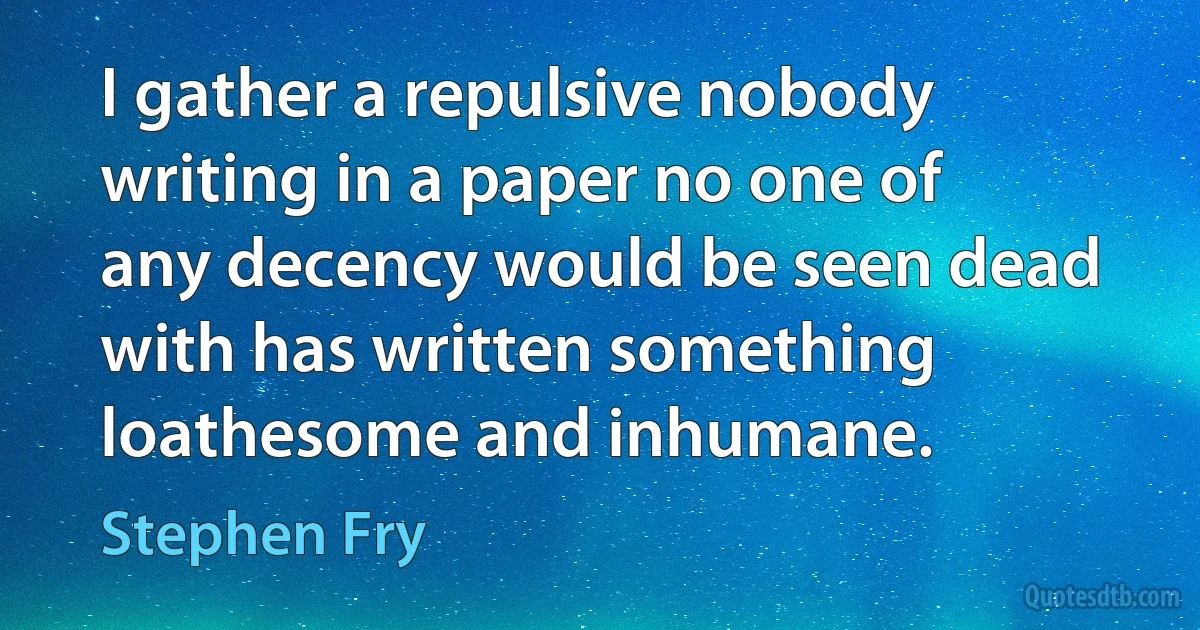 I gather a repulsive nobody writing in a paper no one of any decency would be seen dead with has written something loathesome and inhumane. (Stephen Fry)