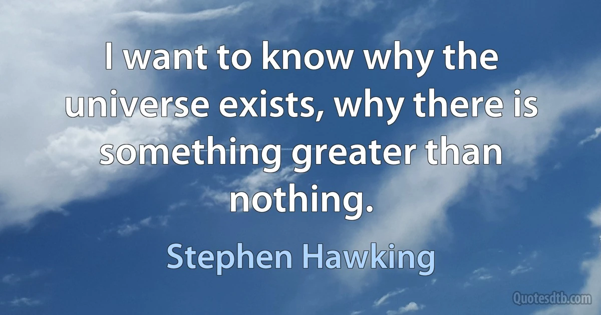 I want to know why the universe exists, why there is something greater than nothing. (Stephen Hawking)