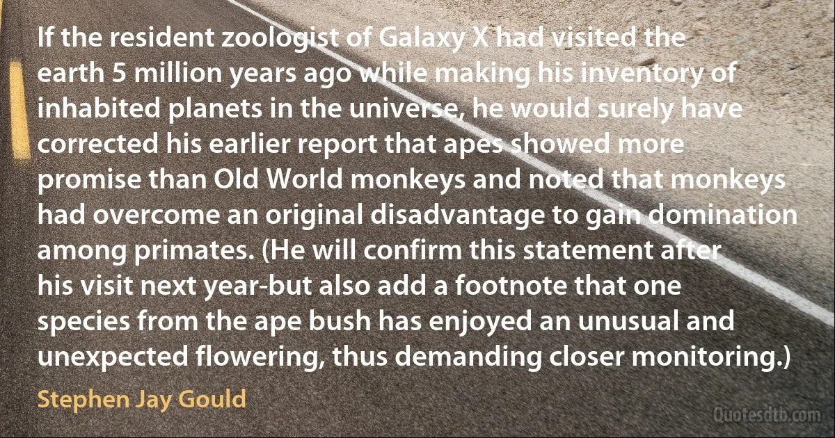 If the resident zoologist of Galaxy X had visited the earth 5 million years ago while making his inventory of inhabited planets in the universe, he would surely have corrected his earlier report that apes showed more promise than Old World monkeys and noted that monkeys had overcome an original disadvantage to gain domination among primates. (He will confirm this statement after his visit next year-but also add a footnote that one species from the ape bush has enjoyed an unusual and unexpected flowering, thus demanding closer monitoring.) (Stephen Jay Gould)