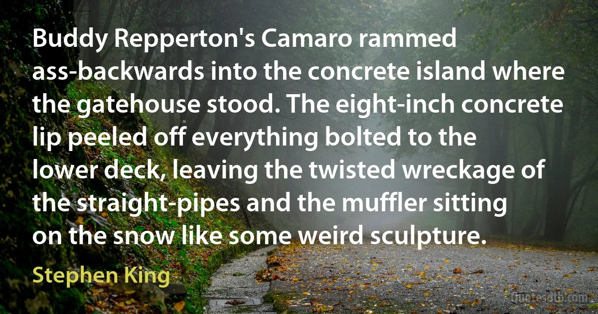 Buddy Repperton's Camaro rammed ass-backwards into the concrete island where the gatehouse stood. The eight-inch concrete lip peeled off everything bolted to the lower deck, leaving the twisted wreckage of the straight-pipes and the muffler sitting on the snow like some weird sculpture. (Stephen King)