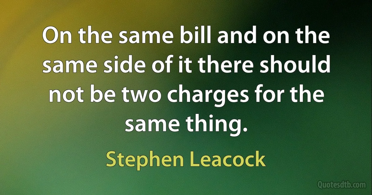 On the same bill and on the same side of it there should not be two charges for the same thing. (Stephen Leacock)