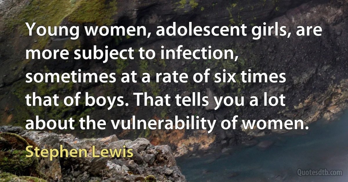 Young women, adolescent girls, are more subject to infection, sometimes at a rate of six times that of boys. That tells you a lot about the vulnerability of women. (Stephen Lewis)