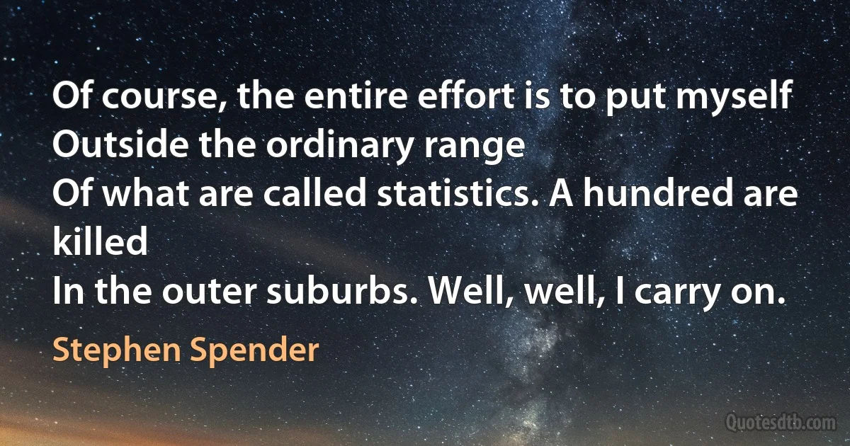 Of course, the entire effort is to put myself
Outside the ordinary range
Of what are called statistics. A hundred are killed
In the outer suburbs. Well, well, I carry on. (Stephen Spender)