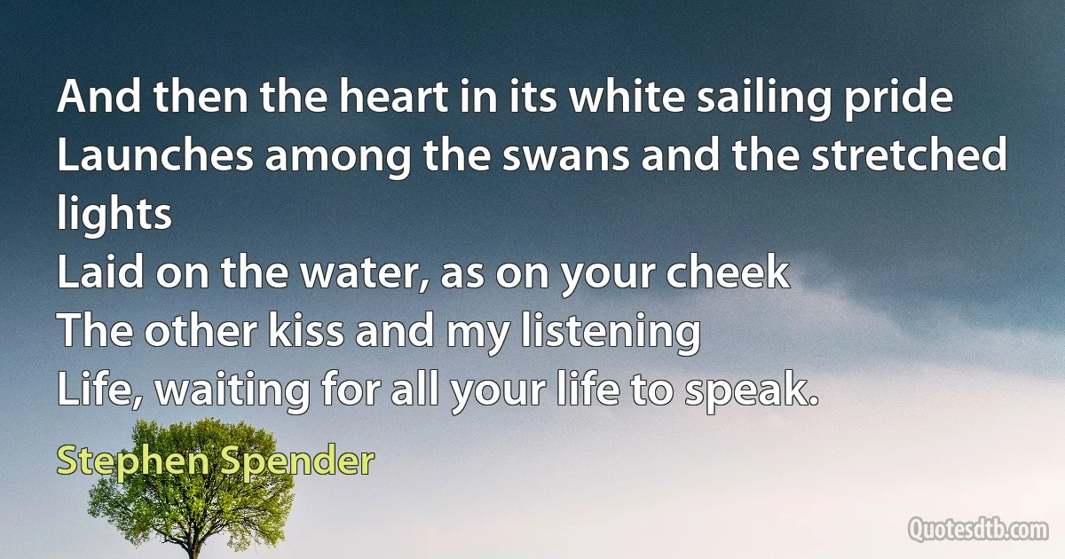 And then the heart in its white sailing pride
Launches among the swans and the stretched lights
Laid on the water, as on your cheek
The other kiss and my listening
Life, waiting for all your life to speak. (Stephen Spender)