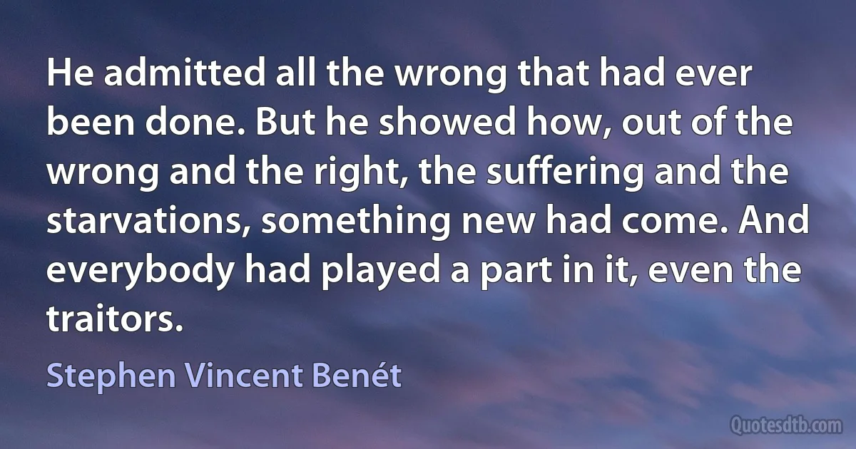 He admitted all the wrong that had ever been done. But he showed how, out of the wrong and the right, the suffering and the starvations, something new had come. And everybody had played a part in it, even the traitors. (Stephen Vincent Benét)