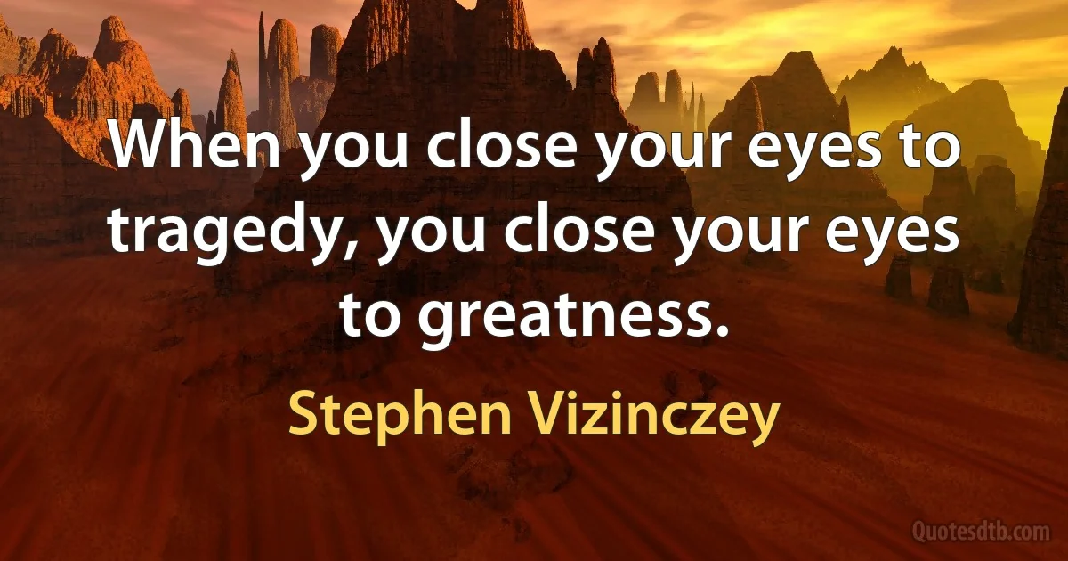 When you close your eyes to tragedy, you close your eyes to greatness. (Stephen Vizinczey)