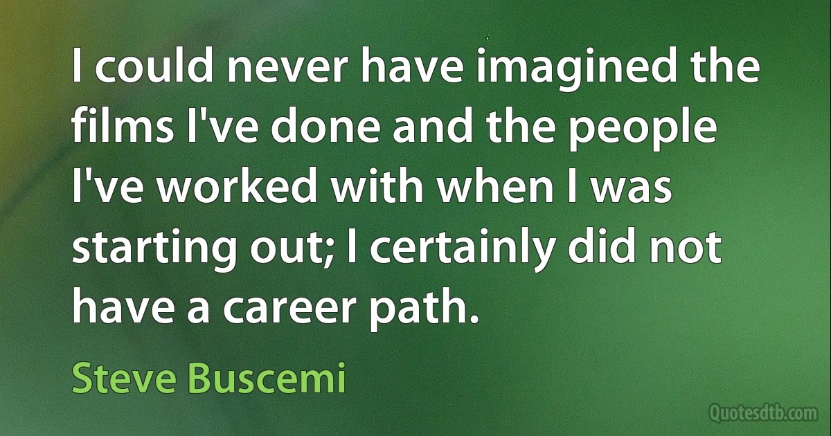 I could never have imagined the films I've done and the people I've worked with when I was starting out; I certainly did not have a career path. (Steve Buscemi)