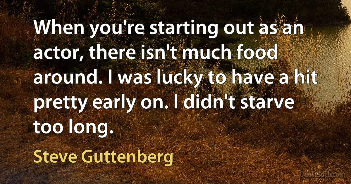 When you're starting out as an actor, there isn't much food around. I was lucky to have a hit pretty early on. I didn't starve too long. (Steve Guttenberg)