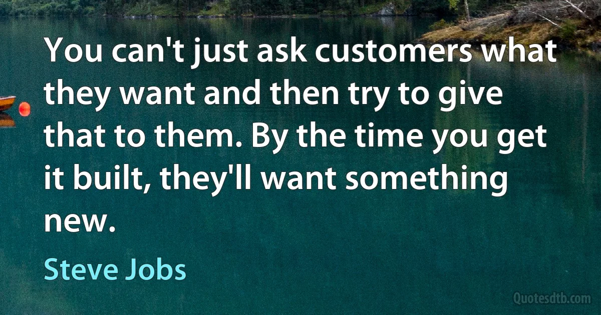 You can't just ask customers what they want and then try to give that to them. By the time you get it built, they'll want something new. (Steve Jobs)