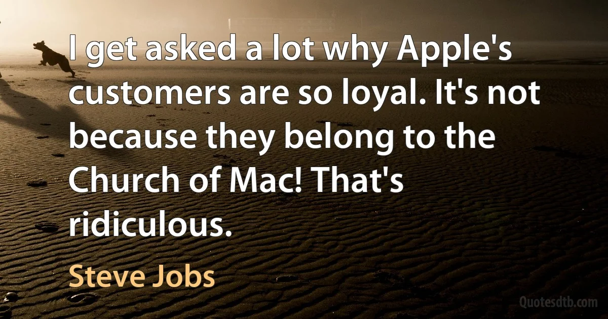 I get asked a lot why Apple's customers are so loyal. It's not because they belong to the Church of Mac! That's ridiculous. (Steve Jobs)