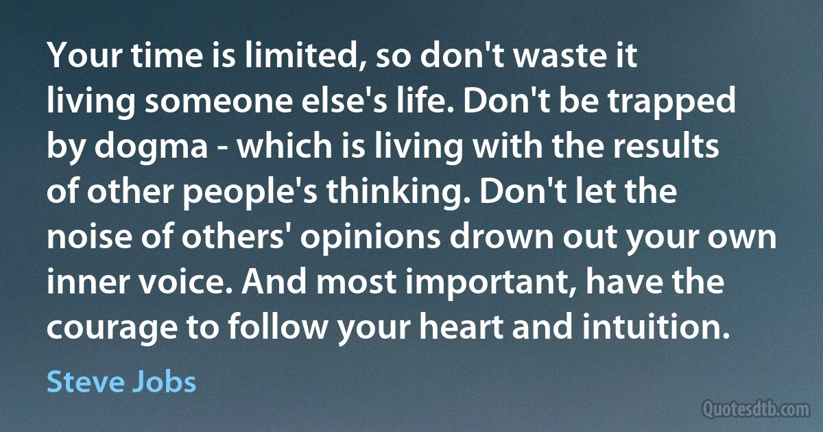 Your time is limited, so don't waste it living someone else's life. Don't be trapped by dogma - which is living with the results of other people's thinking. Don't let the noise of others' opinions drown out your own inner voice. And most important, have the courage to follow your heart and intuition. (Steve Jobs)