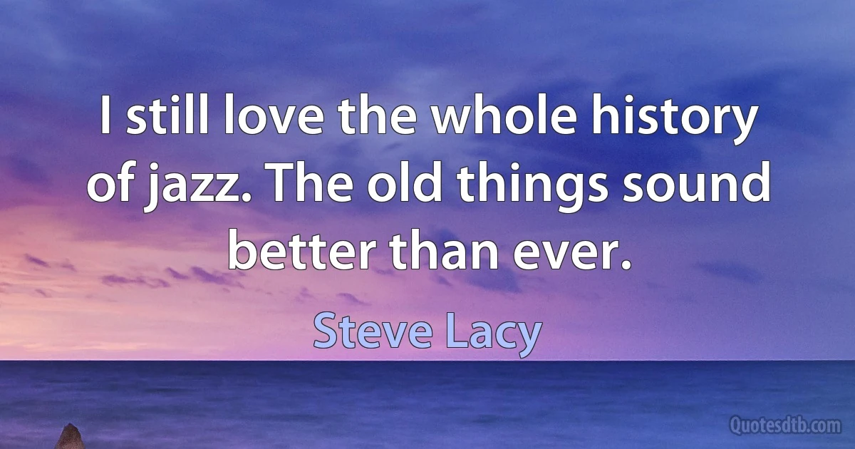 I still love the whole history of jazz. The old things sound better than ever. (Steve Lacy)