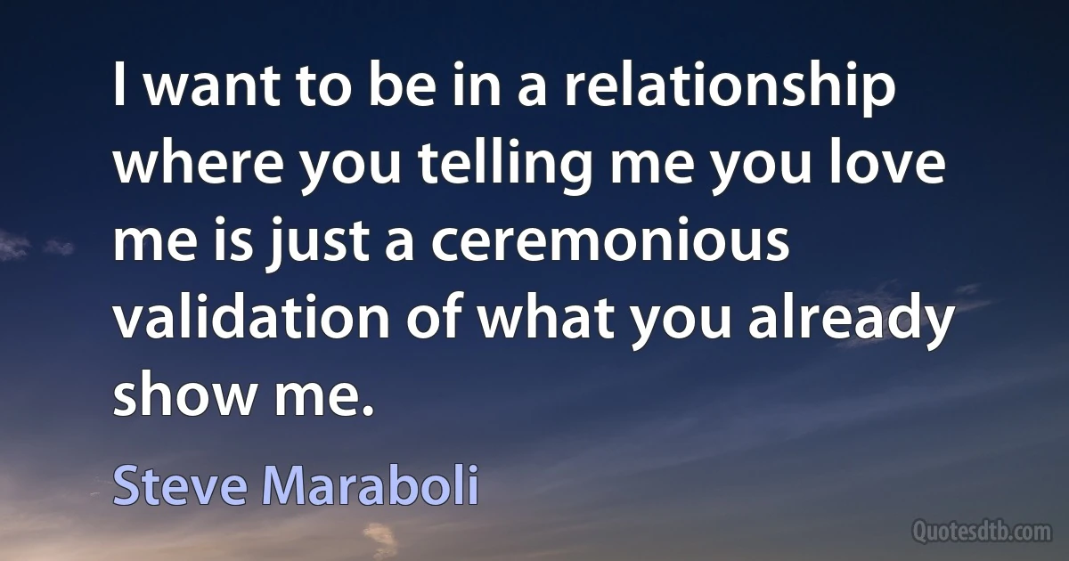 I want to be in a relationship where you telling me you love me is just a ceremonious validation of what you already show me. (Steve Maraboli)