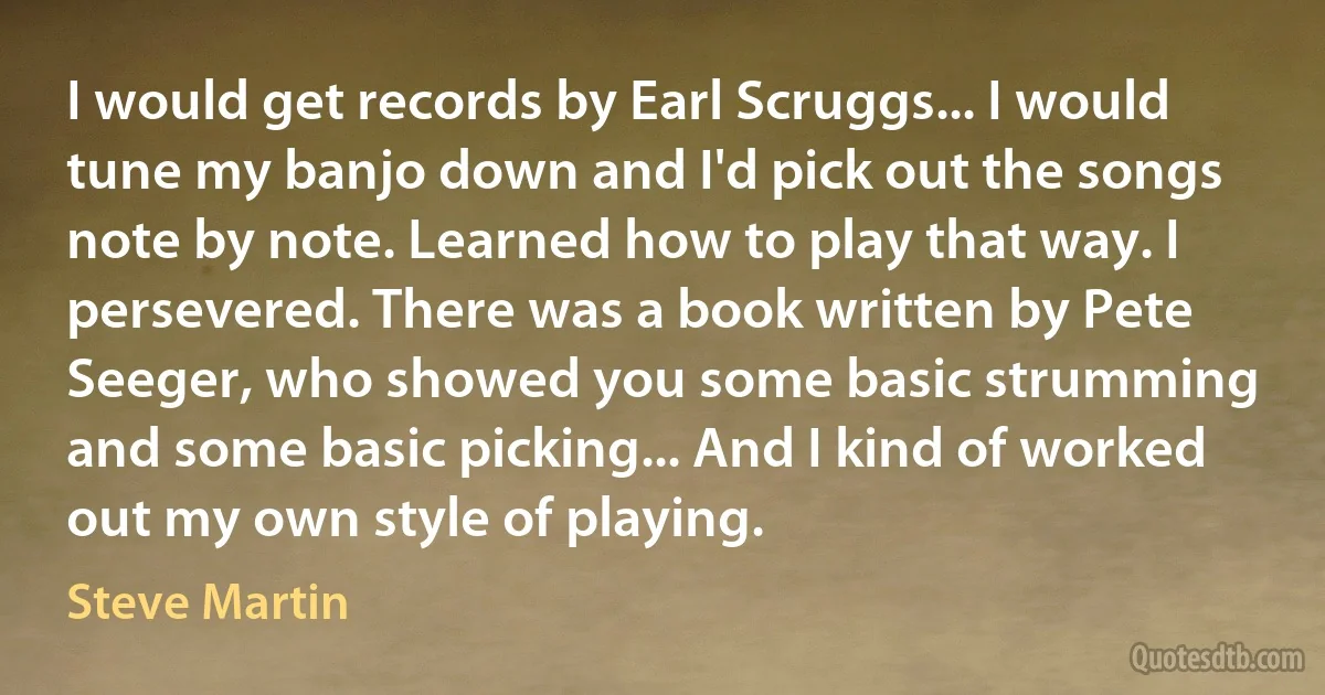 I would get records by Earl Scruggs... I would tune my banjo down and I'd pick out the songs note by note. Learned how to play that way. I persevered. There was a book written by Pete Seeger, who showed you some basic strumming and some basic picking... And I kind of worked out my own style of playing. (Steve Martin)