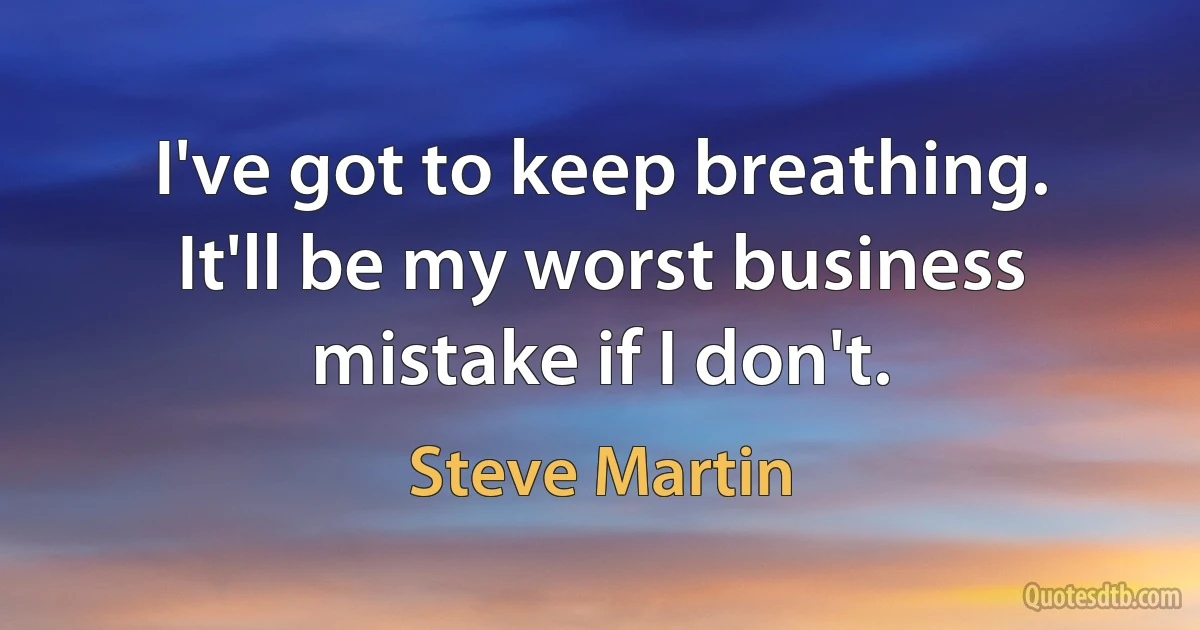 I've got to keep breathing. It'll be my worst business mistake if I don't. (Steve Martin)