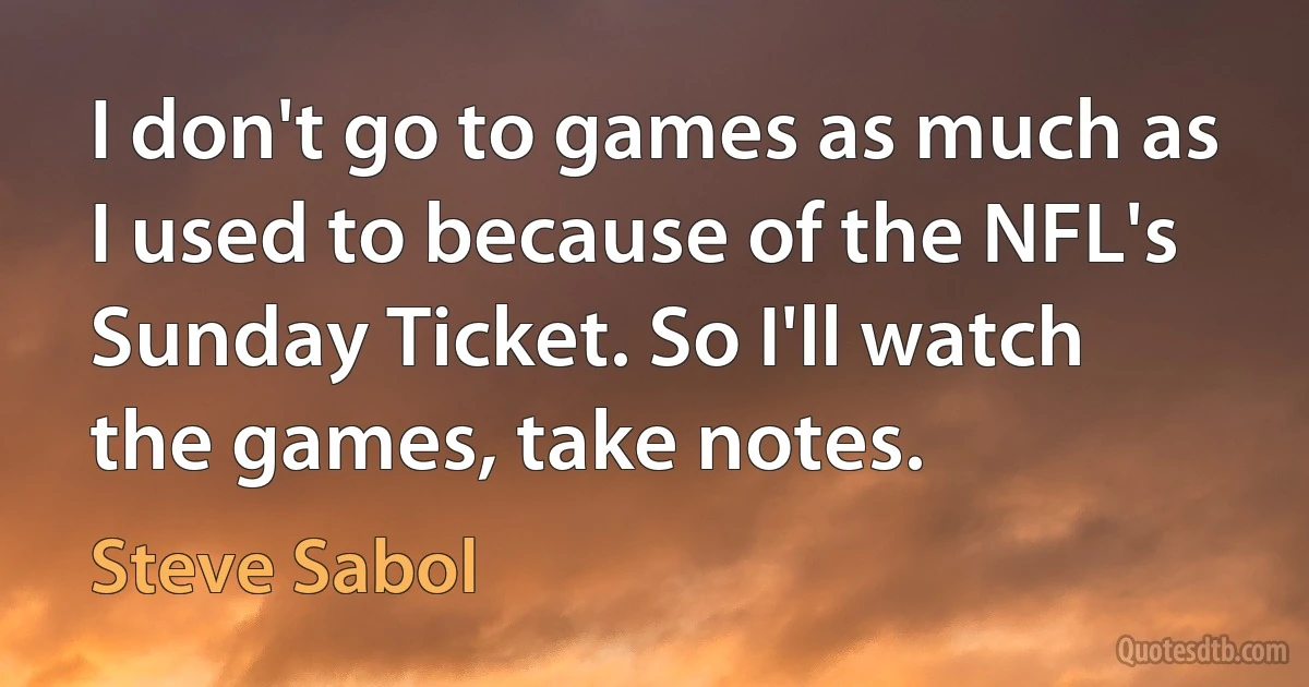 I don't go to games as much as I used to because of the NFL's Sunday Ticket. So I'll watch the games, take notes. (Steve Sabol)