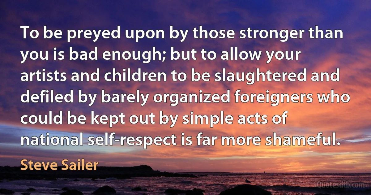 To be preyed upon by those stronger than you is bad enough; but to allow your artists and children to be slaughtered and defiled by barely organized foreigners who could be kept out by simple acts of national self-respect is far more shameful. (Steve Sailer)