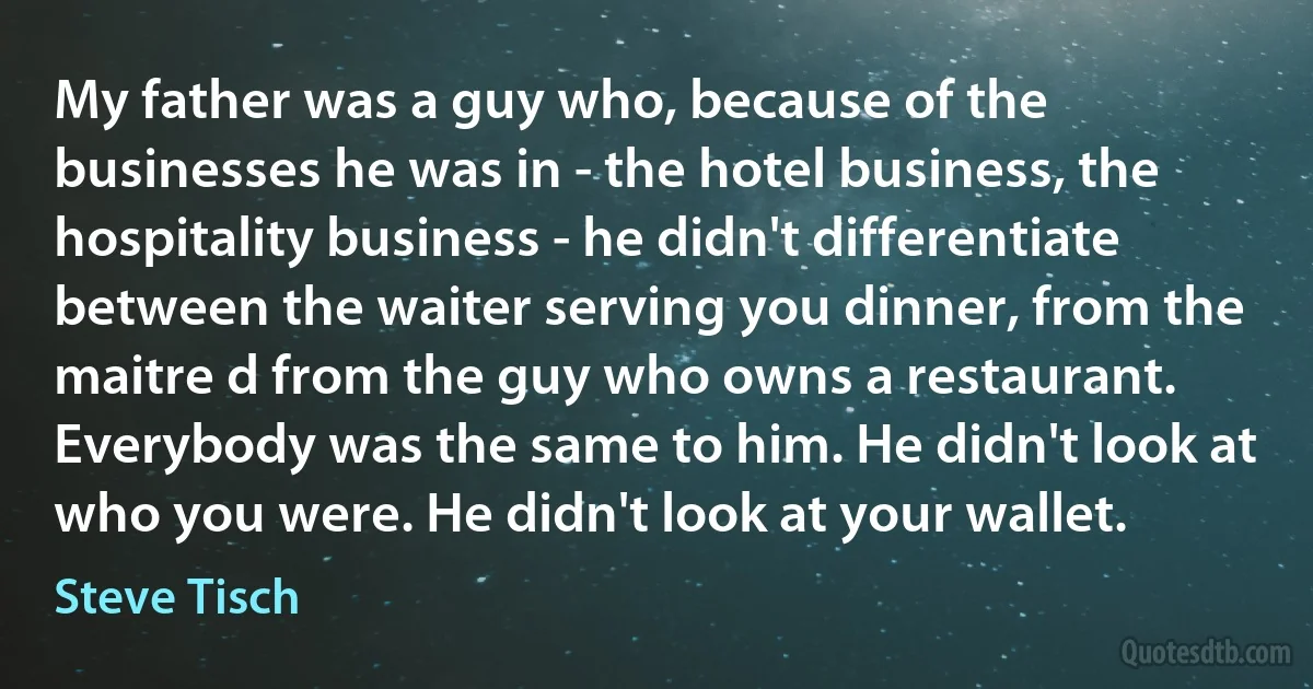 My father was a guy who, because of the businesses he was in - the hotel business, the hospitality business - he didn't differentiate between the waiter serving you dinner, from the maitre d from the guy who owns a restaurant. Everybody was the same to him. He didn't look at who you were. He didn't look at your wallet. (Steve Tisch)