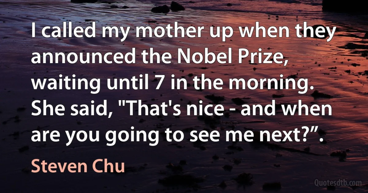 I called my mother up when they announced the Nobel Prize, waiting until 7 in the morning. She said, "That's nice - and when are you going to see me next?”. (Steven Chu)