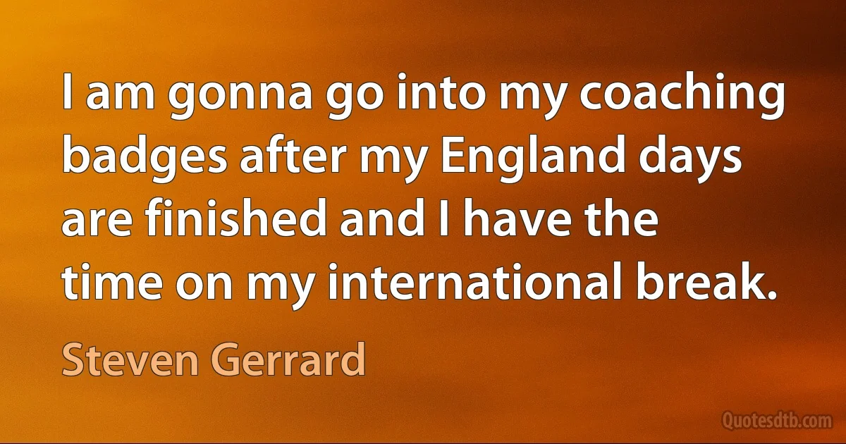 I am gonna go into my coaching badges after my England days are finished and I have the time on my international break. (Steven Gerrard)