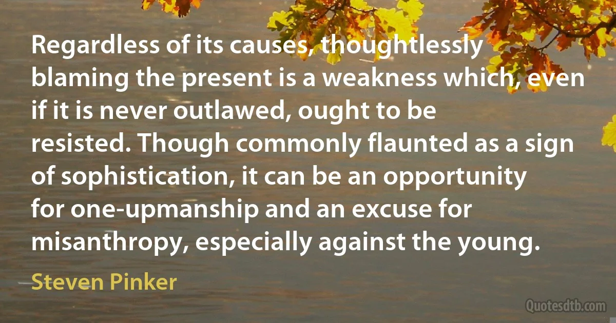 Regardless of its causes, thoughtlessly blaming the present is a weakness which, even if it is never outlawed, ought to be resisted. Though commonly flaunted as a sign of sophistication, it can be an opportunity for one-upmanship and an excuse for misanthropy, especially against the young. (Steven Pinker)