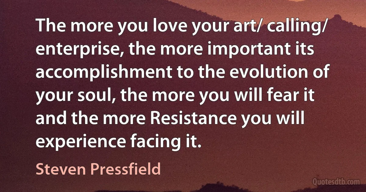 The more you love your art/ calling/ enterprise, the more important its accomplishment to the evolution of your soul, the more you will fear it and the more Resistance you will experience facing it. (Steven Pressfield)