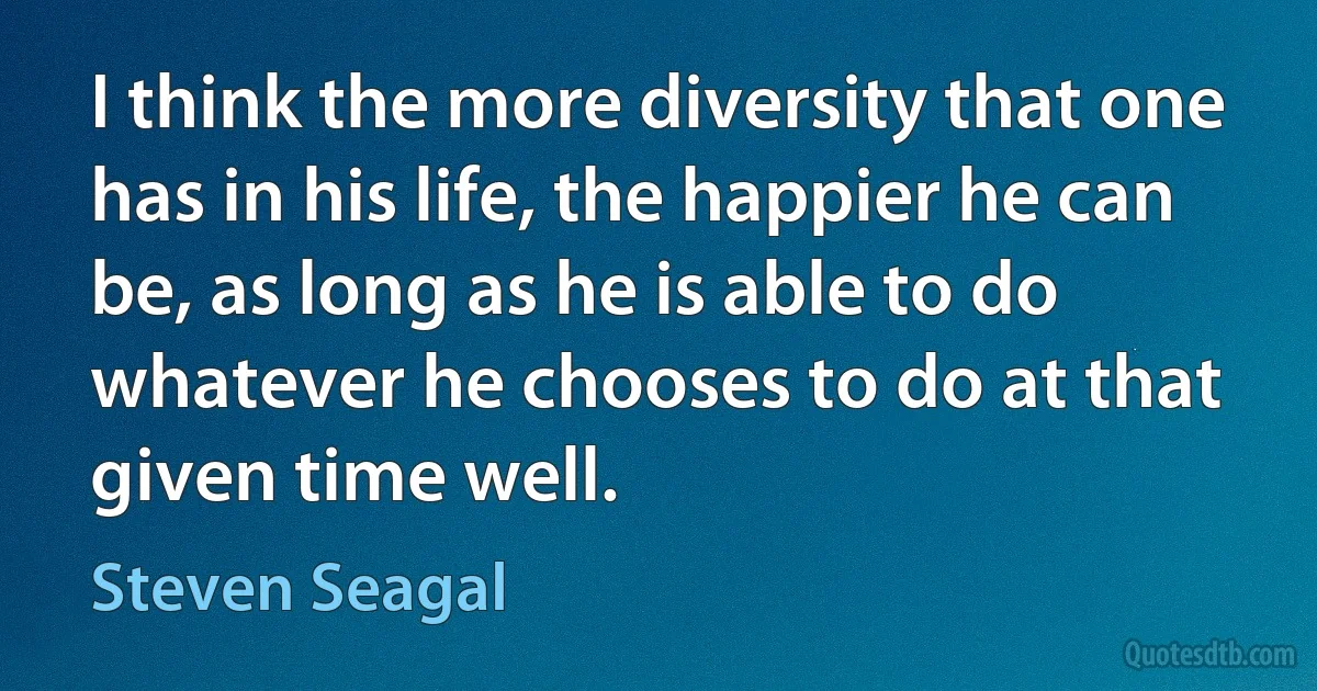 I think the more diversity that one has in his life, the happier he can be, as long as he is able to do whatever he chooses to do at that given time well. (Steven Seagal)