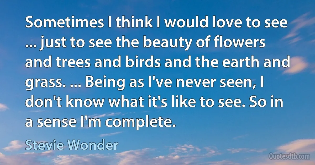 Sometimes I think I would love to see ... just to see the beauty of flowers and trees and birds and the earth and grass. ... Being as I've never seen, I don't know what it's like to see. So in a sense I'm complete. (Stevie Wonder)