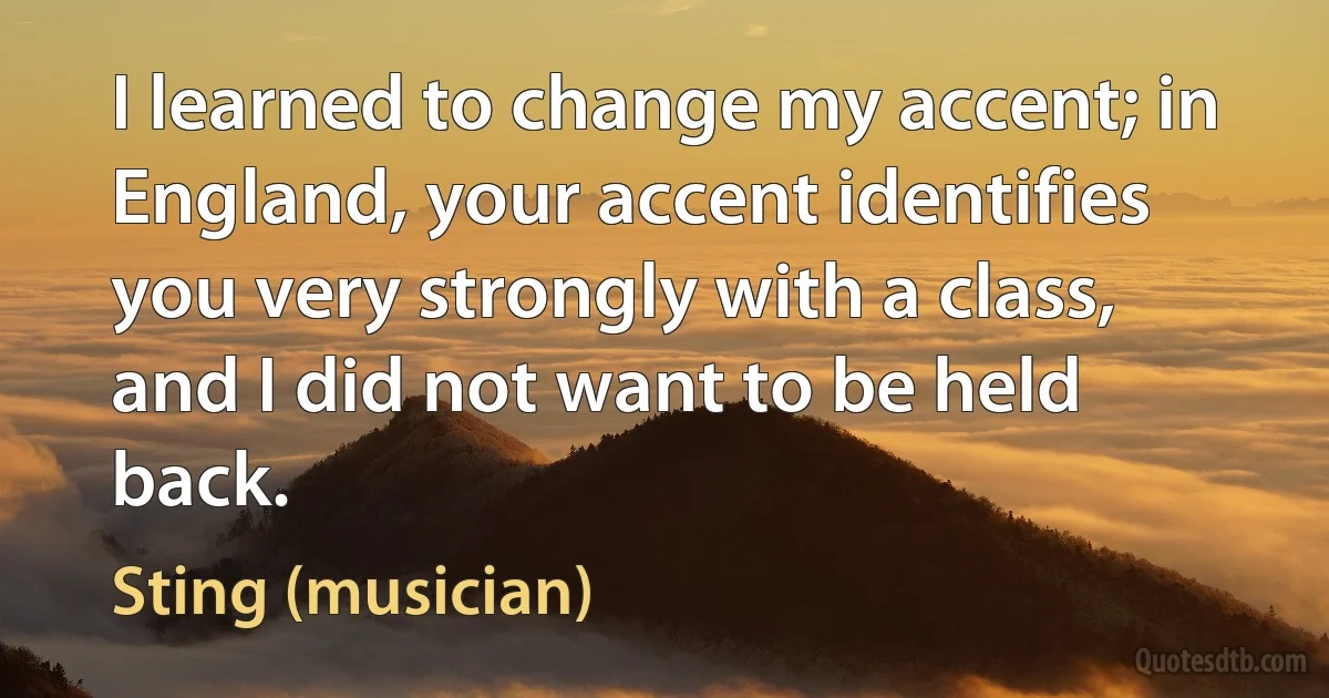 I learned to change my accent; in England, your accent identifies you very strongly with a class, and I did not want to be held back. (Sting (musician))