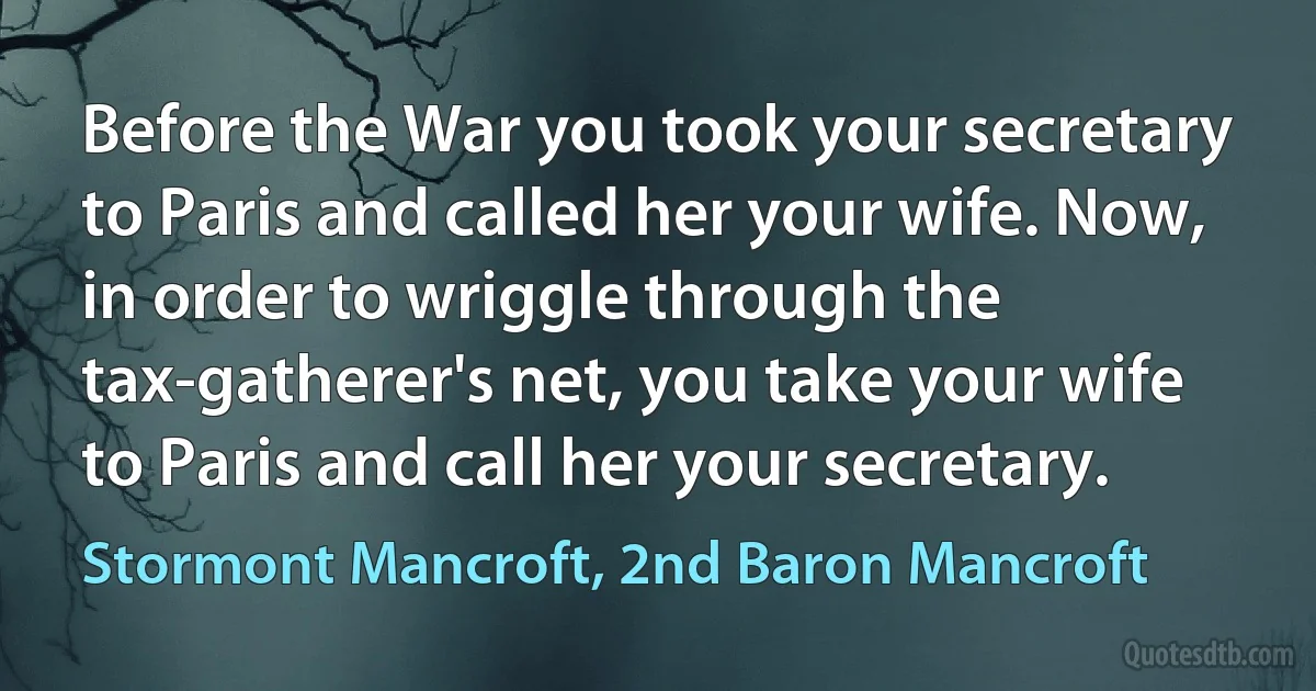 Before the War you took your secretary to Paris and called her your wife. Now, in order to wriggle through the tax-gatherer's net, you take your wife to Paris and call her your secretary. (Stormont Mancroft, 2nd Baron Mancroft)