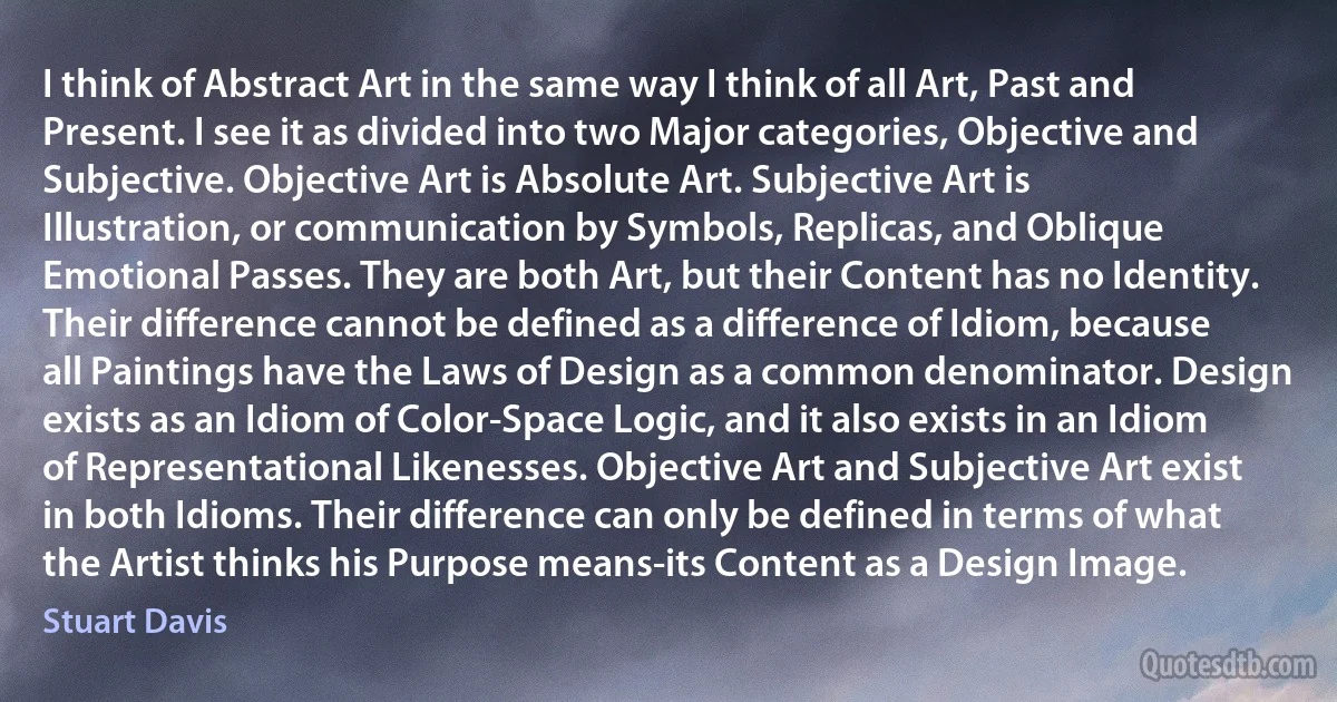 I think of Abstract Art in the same way I think of all Art, Past and Present. I see it as divided into two Major categories, Objective and Subjective. Objective Art is Absolute Art. Subjective Art is Illustration, or communication by Symbols, Replicas, and Oblique Emotional Passes. They are both Art, but their Content has no Identity. Their difference cannot be defined as a difference of Idiom, because all Paintings have the Laws of Design as a common denominator. Design exists as an Idiom of Color-Space Logic, and it also exists in an Idiom of Representational Likenesses. Objective Art and Subjective Art exist in both Idioms. Their difference can only be defined in terms of what the Artist thinks his Purpose means-its Content as a Design Image. (Stuart Davis)