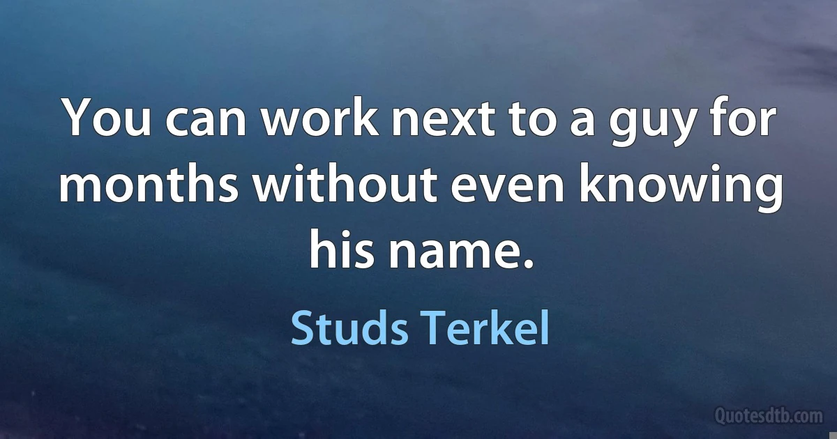 You can work next to a guy for months without even knowing his name. (Studs Terkel)