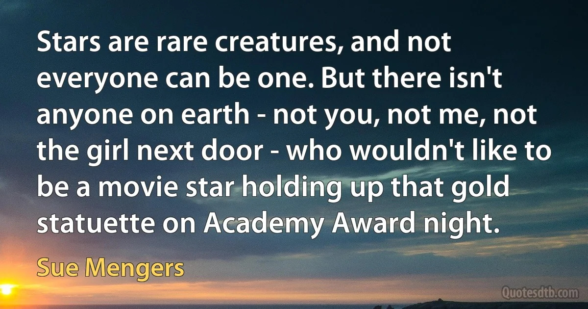 Stars are rare creatures, and not everyone can be one. But there isn't anyone on earth - not you, not me, not the girl next door - who wouldn't like to be a movie star holding up that gold statuette on Academy Award night. (Sue Mengers)