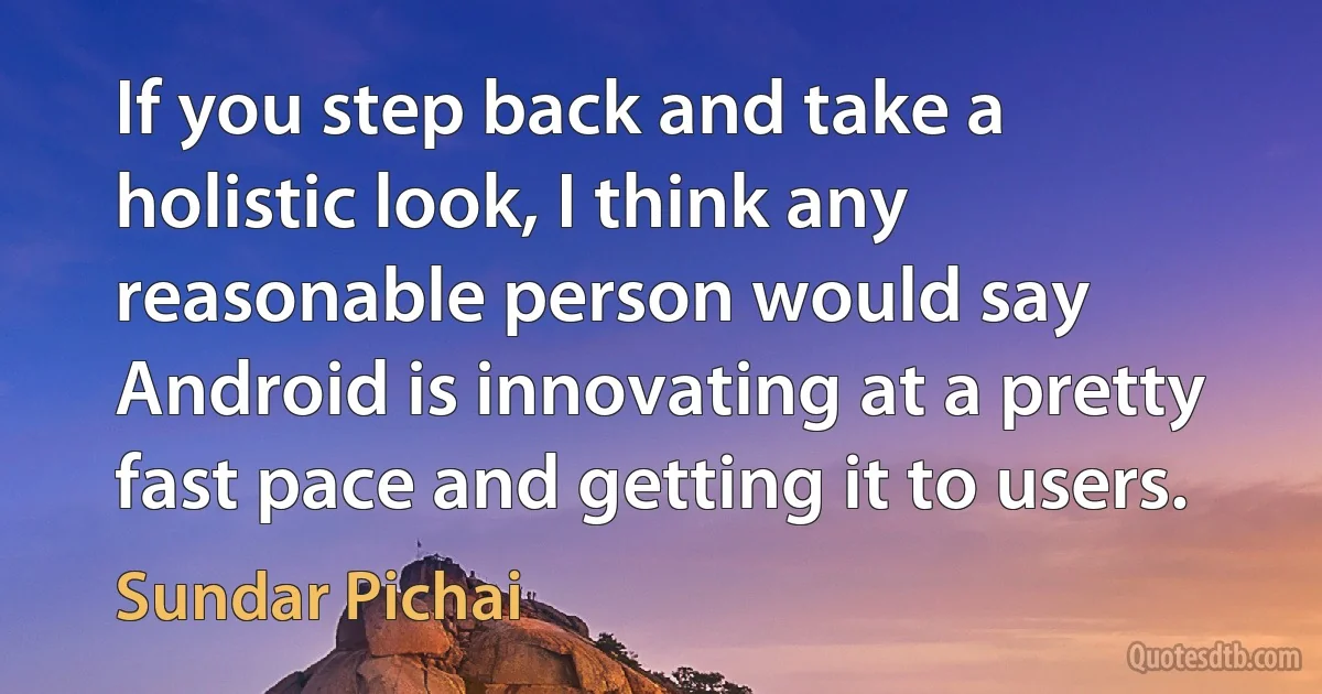 If you step back and take a holistic look, I think any reasonable person would say Android is innovating at a pretty fast pace and getting it to users. (Sundar Pichai)