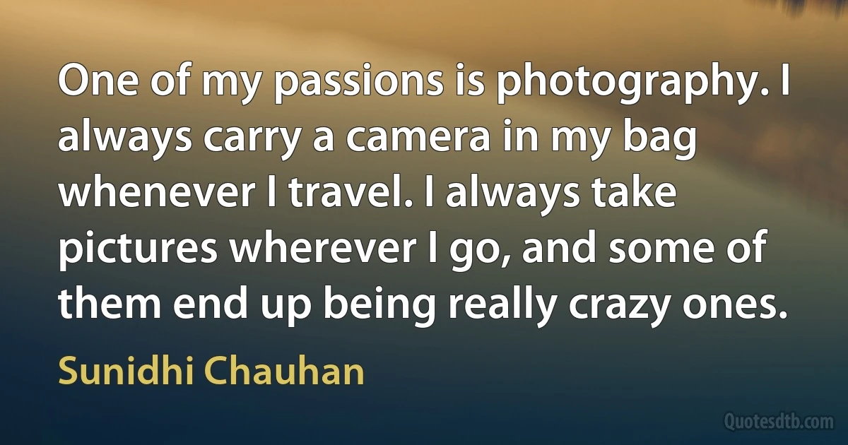 One of my passions is photography. I always carry a camera in my bag whenever I travel. I always take pictures wherever I go, and some of them end up being really crazy ones. (Sunidhi Chauhan)