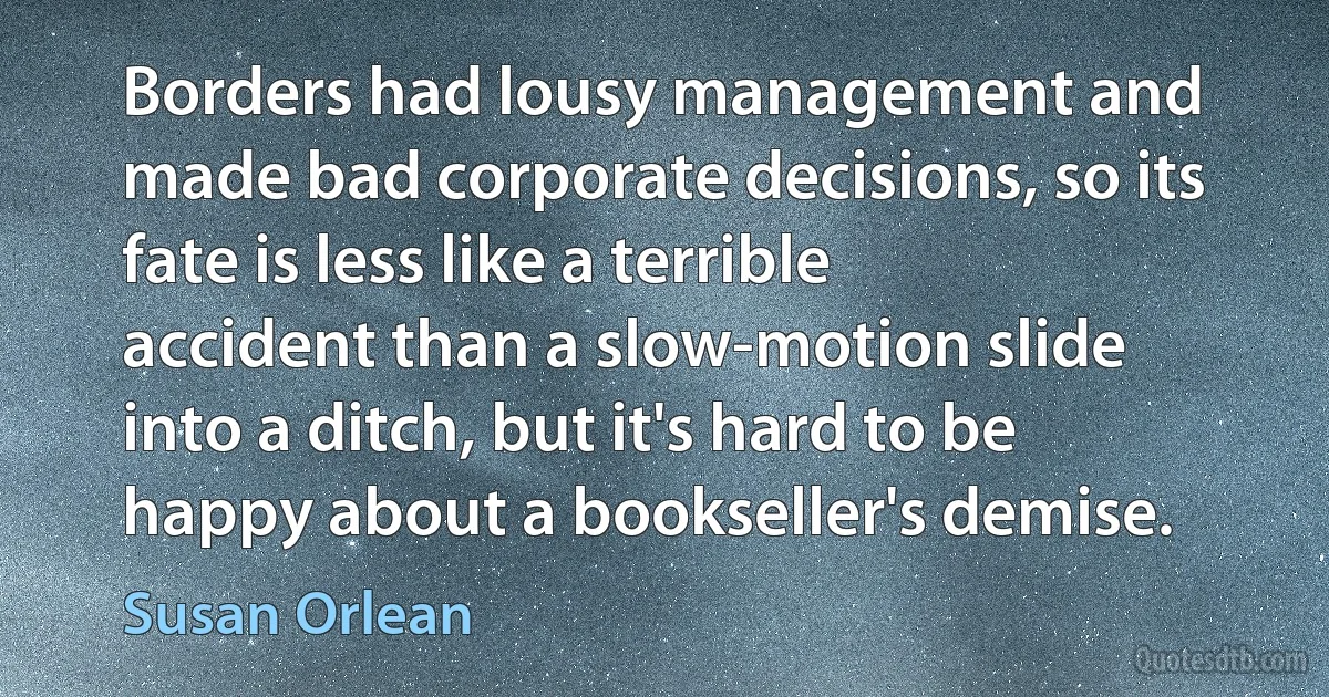 Borders had lousy management and made bad corporate decisions, so its fate is less like a terrible accident than a slow-motion slide into a ditch, but it's hard to be happy about a bookseller's demise. (Susan Orlean)