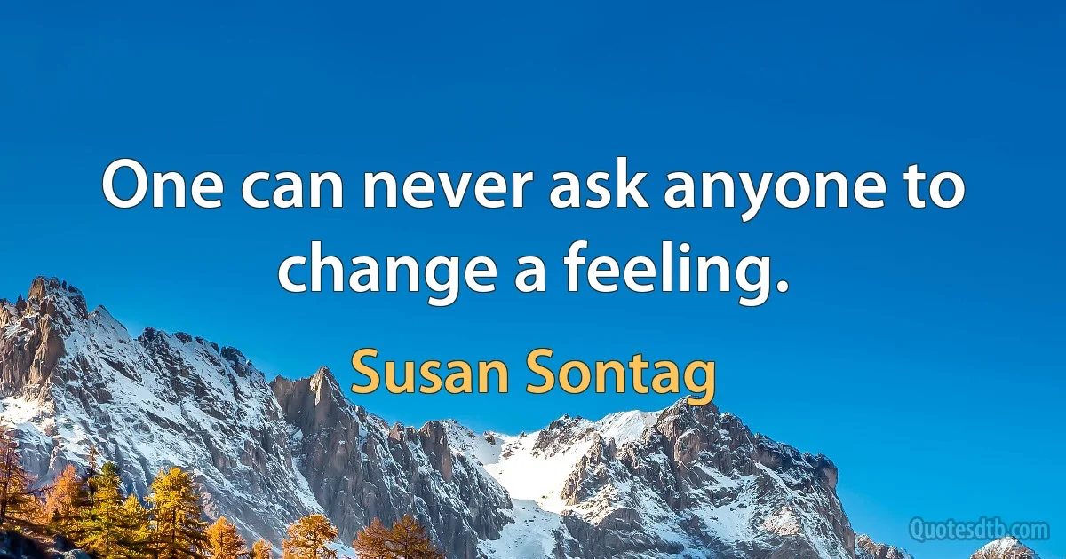 One can never ask anyone to change a feeling. (Susan Sontag)