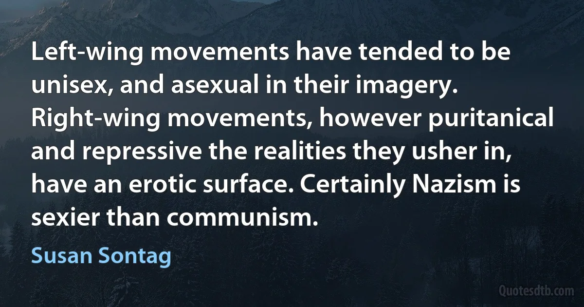 Left-wing movements have tended to be unisex, and asexual in their imagery. Right-wing movements, however puritanical and repressive the realities they usher in, have an erotic surface. Certainly Nazism is sexier than communism. (Susan Sontag)