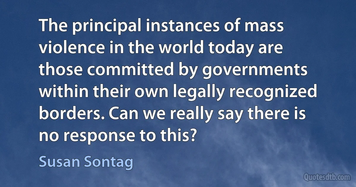 The principal instances of mass violence in the world today are those committed by governments within their own legally recognized borders. Can we really say there is no response to this? (Susan Sontag)