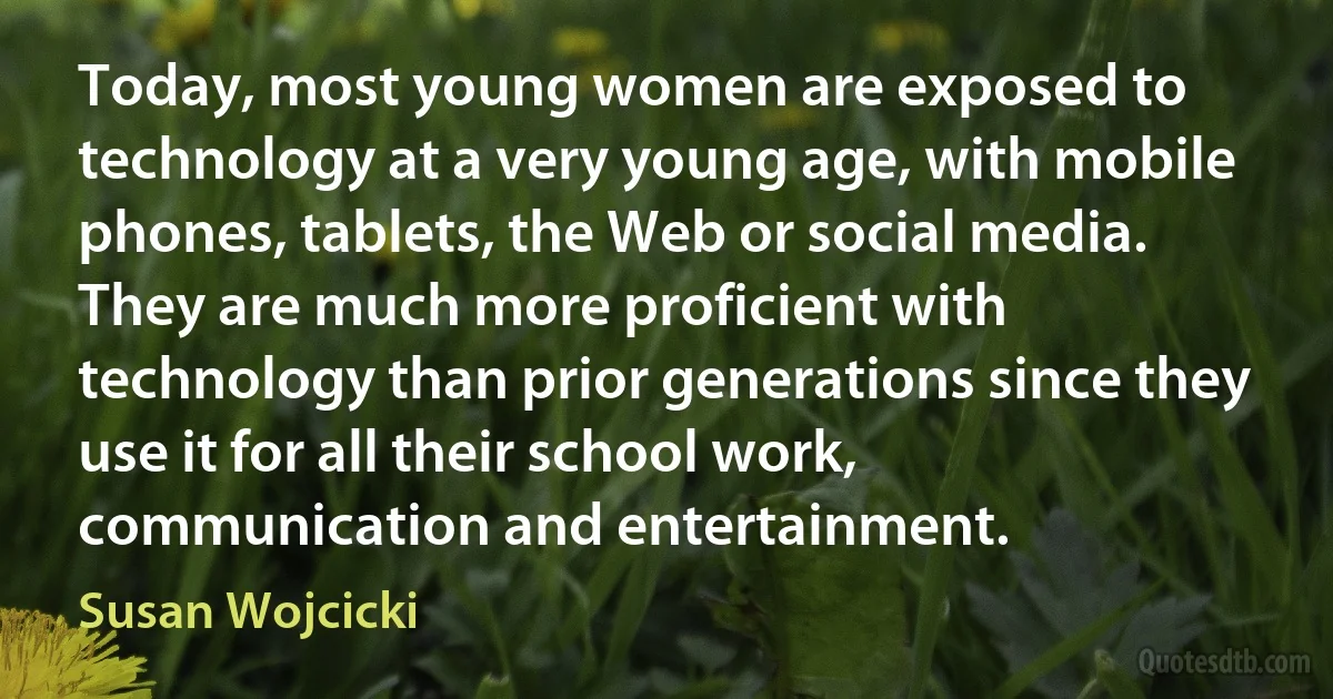 Today, most young women are exposed to technology at a very young age, with mobile phones, tablets, the Web or social media. They are much more proficient with technology than prior generations since they use it for all their school work, communication and entertainment. (Susan Wojcicki)