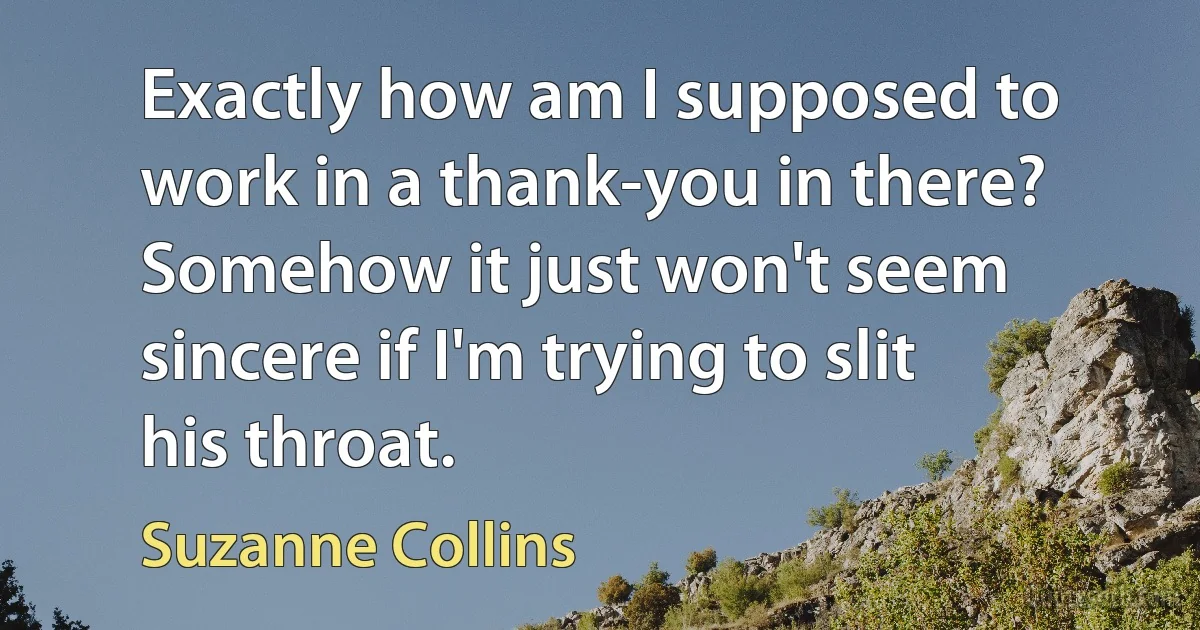 Exactly how am I supposed to work in a thank-you in there? Somehow it just won't seem sincere if I'm trying to slit his throat. (Suzanne Collins)