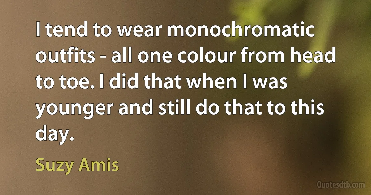 I tend to wear monochromatic outfits - all one colour from head to toe. I did that when I was younger and still do that to this day. (Suzy Amis)