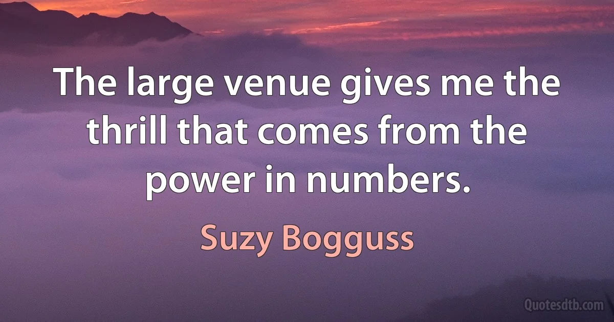 The large venue gives me the thrill that comes from the power in numbers. (Suzy Bogguss)