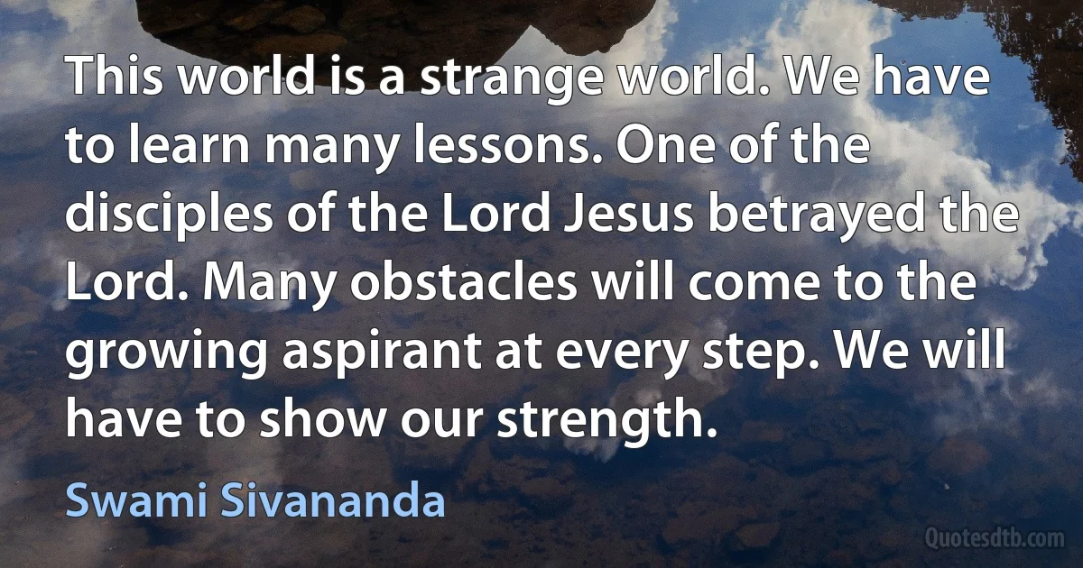 This world is a strange world. We have to learn many lessons. One of the disciples of the Lord Jesus betrayed the Lord. Many obstacles will come to the growing aspirant at every step. We will have to show our strength. (Swami Sivananda)