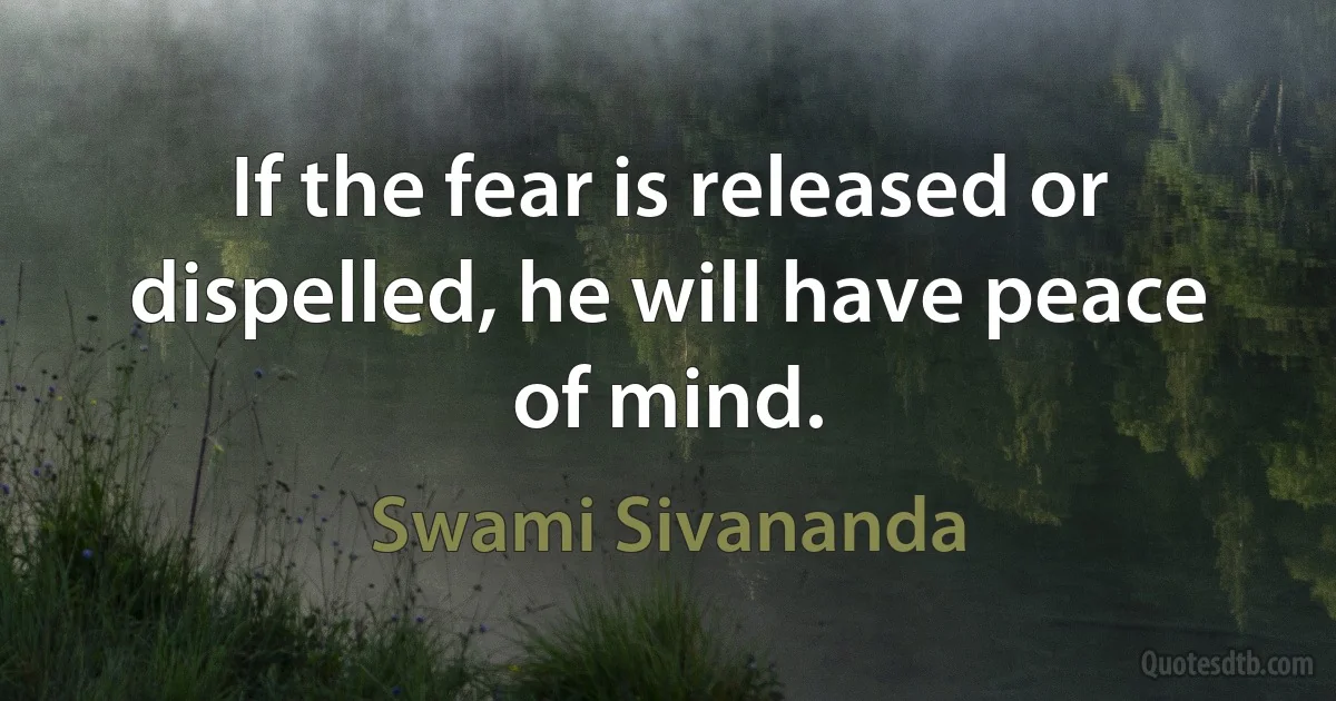 If the fear is released or dispelled, he will have peace of mind. (Swami Sivananda)