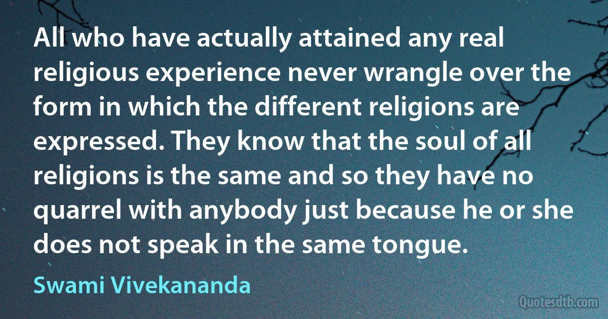 All who have actually attained any real religious experience never wrangle over the form in which the different religions are expressed. They know that the soul of all religions is the same and so they have no quarrel with anybody just because he or she does not speak in the same tongue. (Swami Vivekananda)