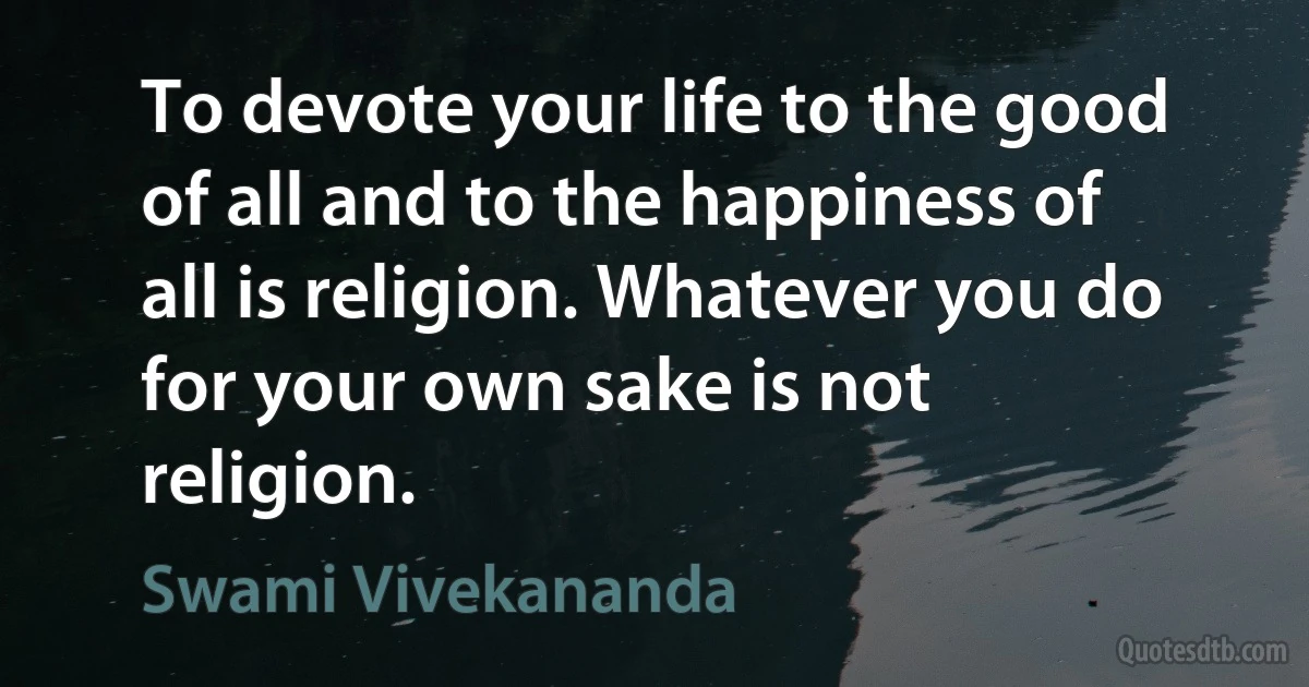 To devote your life to the good of all and to the happiness of all is religion. Whatever you do for your own sake is not religion. (Swami Vivekananda)