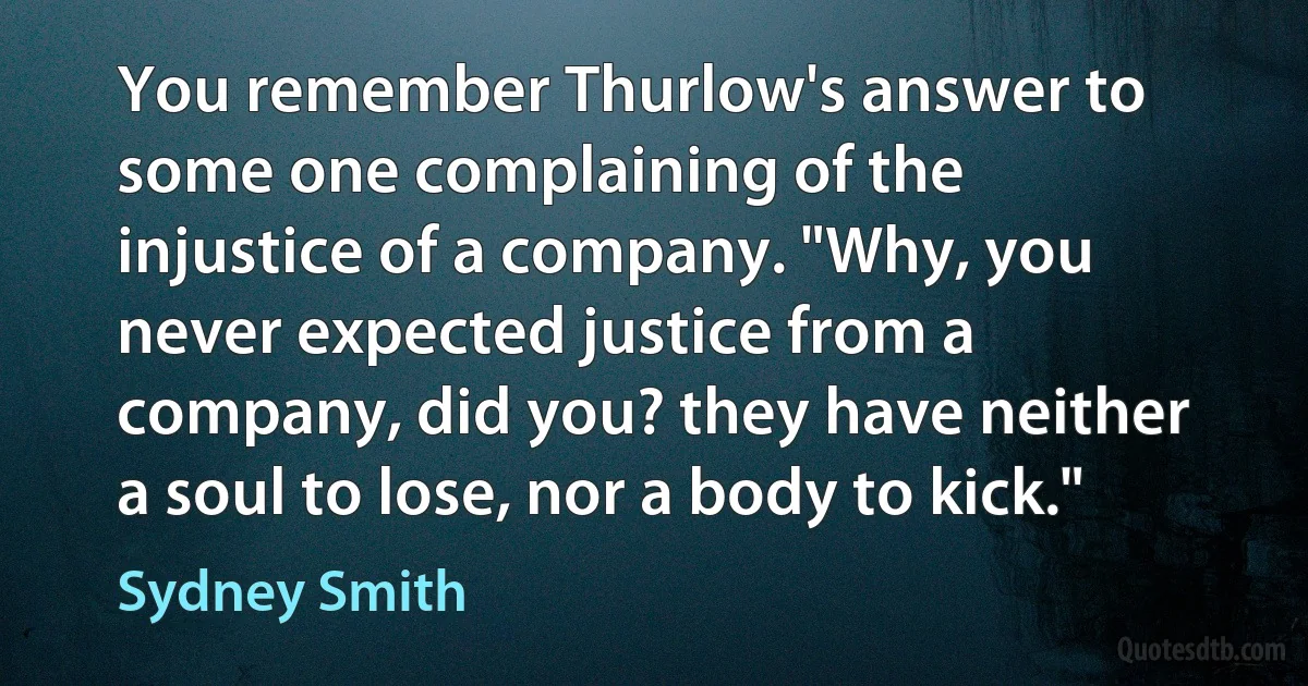 You remember Thurlow's answer to some one complaining of the injustice of a company. "Why, you never expected justice from a company, did you? they have neither a soul to lose, nor a body to kick." (Sydney Smith)