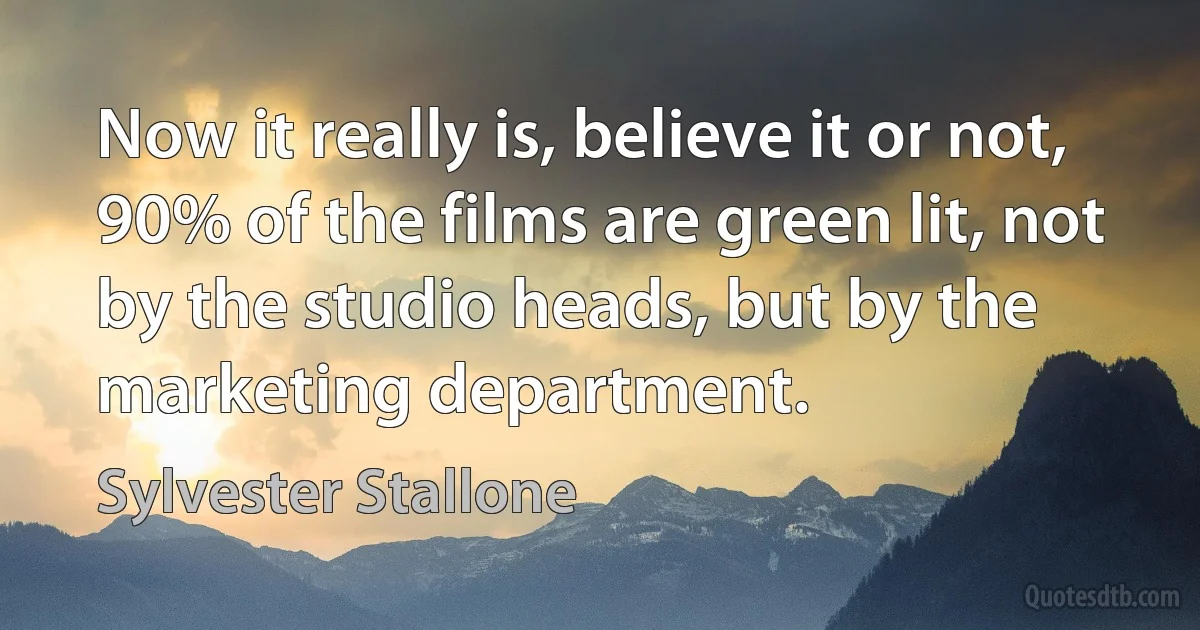 Now it really is, believe it or not, 90% of the films are green lit, not by the studio heads, but by the marketing department. (Sylvester Stallone)