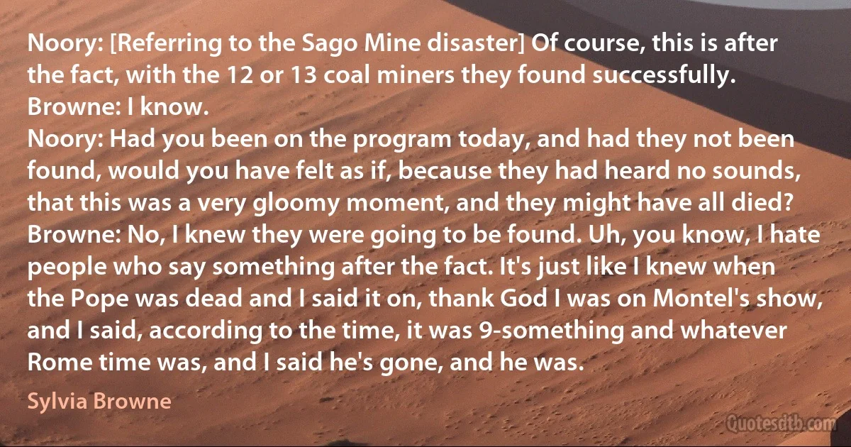 Noory: [Referring to the Sago Mine disaster] Of course, this is after the fact, with the 12 or 13 coal miners they found successfully.
Browne: I know.
Noory: Had you been on the program today, and had they not been found, would you have felt as if, because they had heard no sounds, that this was a very gloomy moment, and they might have all died?
Browne: No, I knew they were going to be found. Uh, you know, I hate people who say something after the fact. It's just like I knew when the Pope was dead and I said it on, thank God I was on Montel's show, and I said, according to the time, it was 9-something and whatever Rome time was, and I said he's gone, and he was. (Sylvia Browne)